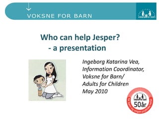 Who can help Jesper?
- a presentation
Ingeborg Katarina Vea,
Information Coordinator,
Voksne for Barn/
Adults for Children
May 2010
 