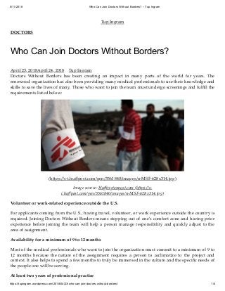 5/11/2018 Who Can Join Doctors Without Borders? – Tup Ingram
https://tupingram.wordpress.com/2018/04/23/who-can-join-doctors-without-borders/ 1/4
Tup Ingram
DOCTORS
Who Can Join Doctors Without Borders?
April 23, 2018April 24, 2018 Tup Ingram
Doctors Without Borders has been creating an impact in many parts of the world for years. The
renowned organization has also been providing many medical professionals to use their knowledge and
skills to save the lives of many. Those who want to join the team must undergo screenings and fulﬁll the
requirements listed below:
(h ps://s-i.huﬀpost.com/gen/3561840/images/n-MSF-628x314.jpg)
Image source: Huﬃngtonpost.com (h ps://s-
i.huﬀpost.com/gen/3561840/images/n-MSF-628x314.jpg)
Volunteer or work-related experience outside the U.S.
For applicants coming from the U.S., having travel, volunteer, or work experience outside the country is
required. Joining Doctors Without Borders means stepping out of one’s comfort zone and having prior
experience before joining the team will help a person manage responsibility and quickly adjust to the
area of assignment.
Availability for a minimum of 9 to 12 months
Most of the medical professionals who want to join the organization must commit to a minimum of 9 to
12 months because the nature of the assignment requires a person to acclimatize to the project and
context. It also helps to spend a few months to truly be immersed in the culture and the speciﬁc needs of
the people one will be serving.
At least two years of professional practice
 