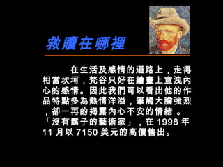 救贖在哪裡 在生活及感情的道路上，走得相當坎坷，梵谷只好在繪畫上宣洩內心的感情。因此我們可以看出他的作品特點多為熱情洋溢，筆觸大膽強烈 ，卻一再的揭露內心不安的情緒  。「沒有鬍子的藝術家」，在 1998 年 11 月以 7150 美元的高價售出。 
