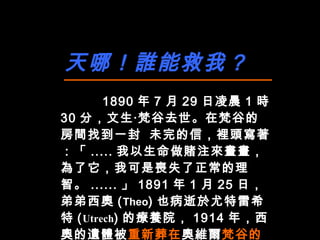 天哪！誰能救我？ 1890 年 7 月 29 日凌晨 1 時 30 分，文生‧梵谷去世。在梵谷的房間找到一封 未完的信，裡頭寫著：「 ..... 我以生命做賭注來畫畫，為了它，我可是喪失了正常的理智。 ...... 」 1891 年 1 月 25 日，弟弟西奧 ( Theo ) 也病逝於尤特雷希特 ( Utrech ) 的療養院， 1914 年，西奧的遺體被 重新葬在 奧維爾 梵谷的墓旁 ，兩人一起長眠地下。   