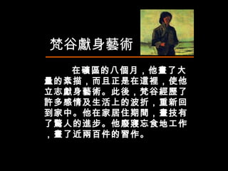 在礦區的八個月，他畫了大量的素描，而且正是在這裡，使他立志獻身藝術。此後，梵谷經歷了許多感情及生活上的波折，重新回到家中。他在家居住期間，畫技有了驚人的進步。他廢寢忘食地工作，畫了近兩百件的習作。 梵谷獻身藝術 