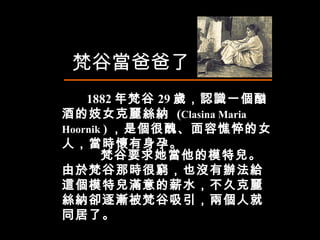 1882 年梵谷 29 歲，認識一個酗酒的妓女克麗絲納  ( Clasina Maria Hoornik  ) ，是個很醜、面容憔悴的女人，當時懷有身孕。 梵谷當爸爸了 梵谷要求她當他的模特兒。由於梵谷那時很窮，也沒有辦法給這個模特兒滿意的薪水，不久克麗絲納卻逐漸被梵谷吸引，兩個人就同居了。 