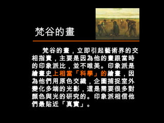 梵谷的畫，立即引起藝術界的交相指責，主要是因為他的畫跟當時的印象派比，並不唯美。印象派是繪畫史 上相當「科學」的 繪畫，因為他們用原色交織，企圖捕捉室外變化多端的光影，這是需要很多對顏色與光的研究的。印象派相信他們最貼近「真實」。 梵谷的畫 