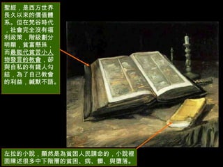 聖經，是西方世界長久以來的價值體系。但在梵谷時代，社會完全沒有福利政策，階級劃分明顯，貧富懸殊，而 最能代貧苦小人物發言的教會 ，卻與自私的有錢人勾結，為了自己教會的利益，緘默不語。  左拉的小說，顯然是為貧困人民請命的，小說裡面陳述很多中下階層的貧困、病、髒、與墮落。  