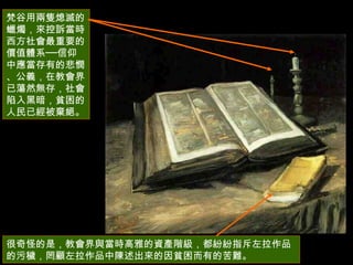 很奇怪的是，教會界與當時高雅的資產階級，都紛紛指斥左拉作品的污穢，罔顧左拉作品中陳述出來的因貧困而有的苦難。  梵谷用兩隻熄滅的蠟燭，來控訴當時西方社會最重要的價值體系──信仰中應當存有的悲憫、公義，在教會界已蕩然無存，社會陷入黑暗，貧困的人民已經被棄絕。  