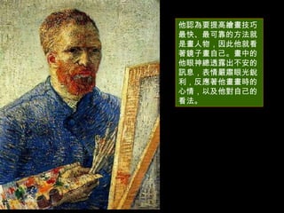 他認為要提高繪畫技巧最快、最可靠的方法就是畫人物，因此他就看著鏡子畫自己。畫中的他眼神總透露出不安的訊息，表情嚴肅眼光銳利，反應著他畫畫時的心情，以及他對自己的看法。 