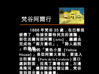 他租的「黃色小屋  ( Yellow House ) 」是從阿爾火車站，要進入 古防禦牆  ( Porte de la Cavalerie  ) 進口處斜對面，拉馬丁廣場右邊，左邊是隆河，樓房對面有個公園，梵谷常到那兒曬太陽繪畫。 　  1888 年梵谷 35 歲，在巴黎很疲憊了，他接受羅特列克的建議，前往法國南部阿爾 ( Arles ) ，繼續去完成他「南方畫坊」、「詩人庭院」的夢想。 梵谷阿爾行 
