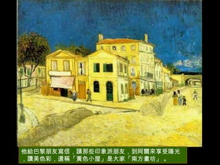 他給巴黎朋友寫信，請那些印象派朋友，到阿爾來享受陽光，讚美色彩，還稱「黃色小屋」是大家「南方畫坊」 。 
