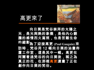 高更來了 向日葵是梵谷崇拜的太陽之光，是光與熱的象徵，是他內心翻騰的感情烈火寫照，也是苦難生命的縮影。  他  為了迎接高更 (Paul Gauguin) 來訪時，梵谷用 12 幅向日葵的油畫佈置工作室，這是其中一幅。高更在阿爾看過梵谷的向日葵後，稱之為真正的花，在那裡 高更 還畫了正在創作向日葵的梵谷。  