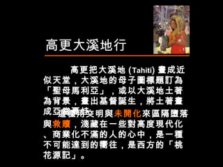 高更大溪地行 高更 把大溪地 ( Tahiti ) 畫成近似天堂，大溪地的母子圖標題訂為「聖母馬利亞」，或以大溪地土著為背景，畫出基督誕生，將土著畫成亞當夏娃。  這種用文明與 未開化 來區隔墮落與 救贖 ，淺藏在一些對高度現代化、商業化不滿的人的心中，是一種不可能達到的嚮往，是西方的「桃花源記」。   