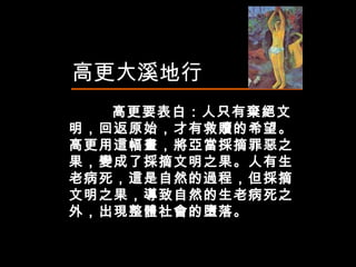 高更大溪地行 高更要表白：人只有棄絕文明，回返原始，才有救贖的希望。高更用這幅畫，將亞當採摘罪惡之果，變成了採摘文明之果。人有生老病死，這是自然的過程，但採摘文明之果，導致自然的生老病死之外，出現整體社會的墮落。  