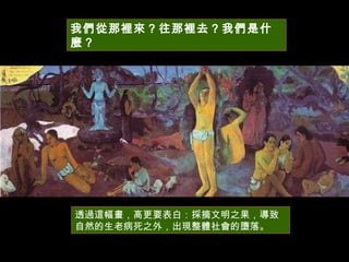我們從那裡來？往那裡去？我們是什麼？  透過這幅畫，高更要表白：採摘文明之果，導致自然的生老病死之外，出現整體社會的墮落。  