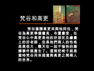 　  梵谷邀請高更來與他同住，梵谷為高更準備畫具，布置畫室，在梵谷心中高更是他的好朋友及繪畫上的好老師，但是他們兩人的性格差異很大，整天在一起不愉快的磨擦事件就產生了。這兩把椅子就是當時梵谷用來描寫與高更之間兩人的世界。  梵谷和高更 