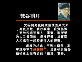 　  梵谷與高更終究個性差異太大，高更反叛、我行我素、自負甚深，而梵谷悲天憫人、憂鬱、對所愛的人又很固執、很神經質，其實兩人相處在一起時是很大的磨難。  梵谷割耳 這樣的相處，不到三個月，高更就受不了 想離開了 。於是梵谷演發藝術史上很有名的「割耳」事件。  