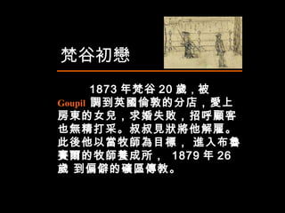 1873 年梵谷 20 歲 ， 被  Goupil  調到英國倫敦的分店，愛上房東的女兒，求婚失敗，招呼顧客也無精打采。叔叔見狀將他解雇。此後他以當牧師為目標， 進入布魯賽爾的牧師養成所，  1879 年 26 歲 到偏僻的礦區傳教。 梵谷初戀 