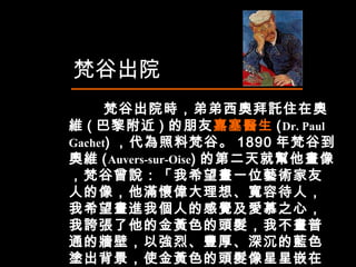 　  梵谷出院時，弟弟西奧拜託住在奧維 ( 巴黎附近 ) 的朋友 嘉塞醫生 ( Dr. Paul Gachet ) ，代為照料梵谷。 1890 年梵谷到奧維 ( Auvers-sur-Oise ) 的第二天就幫他畫像，梵谷曾說：「我希望畫一位藝術家友人的像，他滿懷偉大理想、寬容待人，我希望畫進我個人的感覺及愛慕之心，我誇張了他的金黃色的頭髮，我不畫普通的牆壁，以強烈、豐厚、深沉的藍色塗出背景，使金黃色的頭髮像星星嵌在藍色的夜空中。」  梵谷出院  