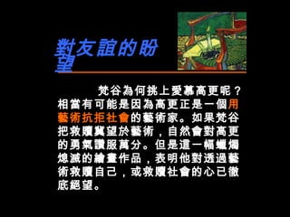 對友誼的盼望 梵谷為何挑上愛慕高更呢？相當有可能是因為高更正是一個 用藝術抗拒社會 的藝術家。如果梵谷把救贖冀望於藝術，自然會對高更的勇氣讚服萬分。 但是這一幅蠟燭熄滅的繪畫作品 ，表明 他對透過藝術救贖自己，或救贖社會的心已徹底絕望。 