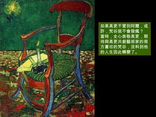 如果高更不曾到阿爾，或許，梵谷就不會發瘋 ?  當時，全心崇敬高更，期待與高更共創藝術家的南方畫坊的梵谷，沒料到他的人生因此轉變了。  