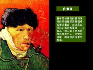 自畫像 畫中梵谷瘦削的臉和深陷的眼睛雖然用極粗略的筆法畫出，卻流露出深沉的痛苦和憂傷  —  只有為了別人的不幸而時常思慮著的人，才會有這樣一種深刻而深重的憂傷。 
