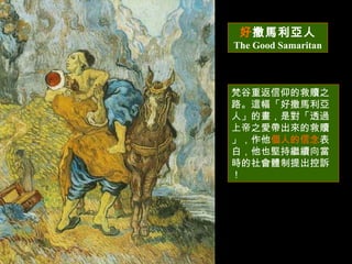 好 撒馬利亞人 The Good Samaritan 梵谷重返信仰的救贖之路。這幅「好撒馬利亞人」的畫，是對「透過上帝之愛帶出來的救贖」，作他 個人的信念 表白，他也堅持繼續向當時的社會體制提出控訴 ！ 