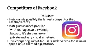 Competitors of Facebook
Instagram
• Instagram is possibly the largest competitor that
Facebook faces.
• Instagram is more popular
with teenagers and tweens,
because it’s simpler, more
private and very visual in nature.
• it is competing with it for users and the time those users
spend on social media platforms.
 