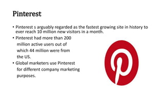 Pinterest
• Pinterest s arguably regarded as the fastest growing site in history to
ever reach 10 million new visitors in a month.
• Pinterest had more than 200
million active users out of
which 44 million were from
the US.
• Global marketers use Pinterest
for different company marketing
purposes.
 