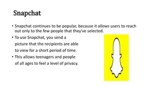 Snapchat
• Snapchat continues to be popular, because it allows users to reach
out only to the few people that they've selected.
• To use Snapchat, you send a
picture that the recipients are able
to view for a short period of time.
• This allows teenagers and people
of all ages to feel a level of privacy.
 