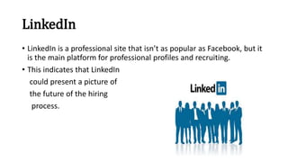 LinkedIn
• LinkedIn is a professional site that isn’t as popular as Facebook, but it
is the main platform for professional profiles and recruiting.
• This indicates that LinkedIn
could present a picture of
the future of the hiring
process.
 