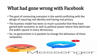 What had gone wrong with Facebook
• The goal of connecting everyone in the world conflicting with the
design of requiring real identity and having real privacy.
• The business model has been so much successful that they have
gained both economic as well as political power where they dominate
the public square in every democracy.
• So, no government is in position to change the behaviour of these
companies.
 