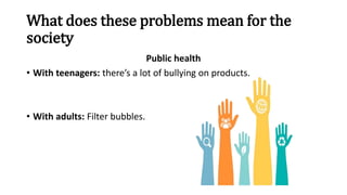 What does these problems mean for the
society
Public health
• With teenagers: there’s a lot of bullying on products.
• With adults: Filter bubbles.
 