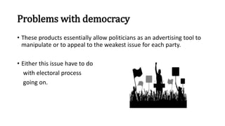 Problems with democracy
• These products essentially allow politicians as an advertising tool to
manipulate or to appeal to the weakest issue for each party.
• Either this issue have to do
with electoral process
going on.
 
