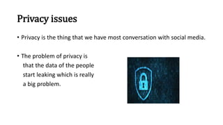 Privacy issues
• Privacy is the thing that we have most conversation with social media.
• The problem of privacy is
that the data of the people
start leaking which is really
a big problem.
 