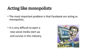 Acting like monopolists
• The most important problem is that Facebook are acting as
monopolists.
• It is very difficult to open a
new social media start-up
and survive in this industry.
 