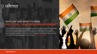 POLITICAL CAMPAIGN MANAGEMENT?
WHO CAN TAKE BENEFITS FROM
In today's world, politics and election campaigns have become highly competitive and complex.
A well-planned and executed political campaign can make a significant difference in the
outcome of an election. Political campaign management involves planning, organizing, and
executing political campaigns to achieve success. In this blog, we will discuss who can benefit
from political campaign management, with a focus on political survey agency.
www.leadtech.in
 
