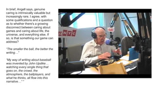 In brief, Angell says, genuine
caring is intrinsically valuable but
increasingly rare. I agree, with
some qualifications and a question
as to whether there's a growing
disconnect between caring about
games and caring about life, the
universe, and everything else. If
so, is that something our game can
address?
“The smaller the ball, the better the
writing…”
“My way of writing about baseball
was invented by John Updike…
watching every single thing that
goes on, the crowd, the
atmosphere, the ballplayers, and
what he thinks, all flow into this
narrative…” ”
 