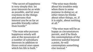 “The secret of happiness
is very simply this: let
your interests be as wide
as possible, and let your
reactions to the things
and persons that
interest you be as far as
possible friendly rather
than hostile”
“The man who pursues
happiness wisely will
aim at the possession of
a number of subsidiary
interests in addition to
those central ones upon
which his life is built.”
“The wise man thinks
about his troubles only
when there is some
purpose in doing so; at
other times he thinks
about other things, or, if
it is night, about nothing
at all.”
“The wise man will be as
happy as circumstances
permit, and if he finds
the contemplation of the
universe painful beyond
a point, he will
contemplate something
else instead.”
 