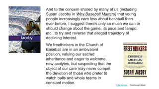 Etta Semple… Freethought Ideal
And to the concern shared by many of us (including
Susan Jacoby in Why Baseball Matters) that young
people increasingly care less about baseball than
ever before, I suggest there's only so much we can or
should change about the game, its pace and tempo,
etc., to try and reverse that alleged trajectory of
declining interest.
We freethinkers in the Church of
Baseball are in an ambivalent
position, valuing our sacred
inheritance and eager to welcome
new acolytes, but suspecting that the
object of our care may never compel
the devotion of those who prefer to
watch balls and whole teams in
constant motion.
 