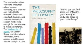 The best and most we
can do to encourage
others to care,
ultimately, is to offer our
own redoubtable
example of constant
steadfast devotion, and
trust that humanity's
season will be long
enough for our example
to make a difference.
The "philosophy of
loyalty," as Josiah
Royce and others have
articulated, is the
answer to indifference
and the catalyst of care.
“Unless you can find
some sort of loyalty,
you cannot find
unity and peace in
your active living.”
 