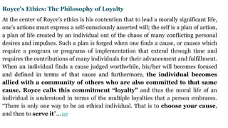 Royce's Ethics: The Philosophy of Loyalty
At the center of Royce’s ethics is his contention that to lead a morally significant life,
one’s actions must express a self-consciously asserted will; the self is a plan of action,
a plan of life created by an individual out of the chaos of many conflicting personal
desires and impulses. Such a plan is forged when one finds a cause, or causes which
require a program or programs of implementation that extend through time and
requires the contributions of many individuals for their advancement and fulfillment.
When an individual finds a cause judged worthwhile, his/her will becomes focused
and defined in terms of that cause and furthermore, the individual becomes
allied with a community of others who are also committed to that same
cause. Royce calls this commitment “loyalty” and thus the moral life of an
individual is understood in terms of the multiple loyalties that a person embraces.
“There is only one way to be an ethical individual. That is to choose your cause,
and then to serve it”... IEP
 