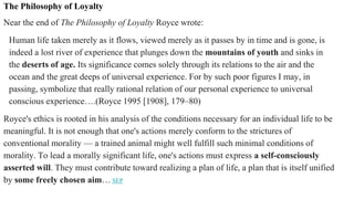 The Philosophy of Loyalty
Near the end of The Philosophy of Loyalty Royce wrote:
Human life taken merely as it flows, viewed merely as it passes by in time and is gone, is
indeed a lost river of experience that plunges down the mountains of youth and sinks in
the deserts of age. Its significance comes solely through its relations to the air and the
ocean and the great deeps of universal experience. For by such poor figures I may, in
passing, symbolize that really rational relation of our personal experience to universal
conscious experience….(Royce 1995 [1908], 179–80)
Royce's ethics is rooted in his analysis of the conditions necessary for an individual life to be
meaningful. It is not enough that one's actions merely conform to the strictures of
conventional morality — a trained animal might well fulfill such minimal conditions of
morality. To lead a morally significant life, one's actions must express a self-consciously
asserted will. They must contribute toward realizing a plan of life, a plan that is itself unified
by some freely chosen aim… SEP
 