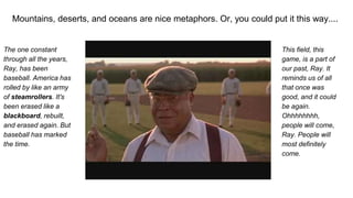 Mountains, deserts, and oceans are nice metaphors. Or, you could put it this way....
The one constant
through all the years,
Ray, has been
baseball. America has
rolled by like an army
of steamrollers. It's
been erased like a
blackboard, rebuilt,
and erased again. But
baseball has marked
the time.
This field, this
game, is a part of
our past, Ray. It
reminds us of all
that once was
good, and it could
be again.
Ohhhhhhhh,
people will come,
Ray. People will
most definitely
come.
 