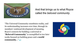 “The Universal Community constitutes reality, and
its understanding increases over time, through its
members’ continual development of meaning.
Royce’s concern for building a universal or
“Beloved Community” is exemplified in two later
works focused on building peace and a world
community…” IEP
And that brings us to what Royce
called the beloved community.
 