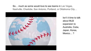 So… much as some would love to see teams in Las Vegas,
Nashville, Charlotte, San Antonio, Portland, or Oklahoma City…
Isn’t it time to talk
about MLB
expansion to
Australia, Cuba,
Japan, Korea,
Mexico… ?
 