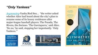 “Only Yankees”
Asymmetry-Yanks/Red Sox... “the writer asked
whether Alice had heard about the city’s plan to
rename some of its luxury residences after
major-league baseball players: The Posada, The
Rivera, the Soriano. ‘The Garciaparra,’ said Alice.
‘No no,’ he said, stopping her importantly. ‘Only
Yankees.’”
 