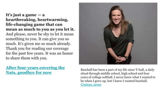 It’s just a game — a
heartbreaking, heartwarming,
life-changing game that can
mean as much to you as you let it.
And please, never be shy to let it mean
something to you. It can give you so
much. It’s given me so much already.
Thank you for reading our coverage
for the past few years. It was an honor
to share them with you.
After four years covering the
Nats, goodbye for now
Baseball has been a part of my life since T-ball, a daily
ritual through middle school, high school and four
years of college softball. I never knew what I wanted to
be when I grew up, but I knew I wanted baseball.
Chelsea Janes
 