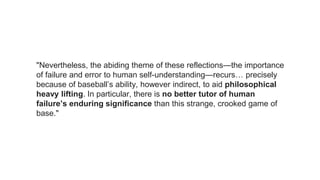 "Nevertheless, the abiding theme of these reflections—the importance
of failure and error to human self-understanding—recurs… precisely
because of baseball’s ability, however indirect, to aid philosophical
heavy lifting. In particular, there is no better tutor of human
failure’s enduring significance than this strange, crooked game of
base."
 