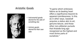 "A game which embraces
failure as its beating heart
offers a significance beyond its
apparent pointlessness. In this
as in other ways, baseball
acquires a status akin to art,
genuine leisure, and those
other non-utilitarian pursuits
that Aristotle long ago
recognized as the highest and
most divine parts of
ourselves."
 
