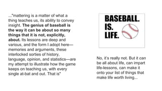 ..."mattering is a matter of what a
thing teaches us, its ability to convey
insight. The genius of baseball is
the way it can be about so many
things that it is not, explicitly,
about. Its lessons are deep and
various, and the form I adopt here—
memories and arguments, these
interlocked sorties of history,
language, opinion, and statistics—are
my attempt to illustrate how the game
keeps on teaching us, with every
single at-bat and out. That is"
No, it’s really not. But it can
be all about life, can impart
life-lessons, can make it
onto your list of things that
make life worth living...
 