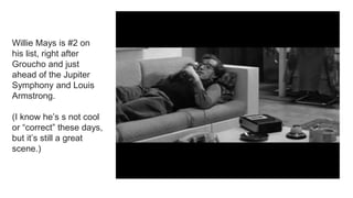 Willie Mays is #2 on
his list, right after
Groucho and just
ahead of the Jupiter
Symphony and Louis
Armstrong.
(I know he’s s not cool
or “correct” these days,
but it’s still a great
scene.)
 