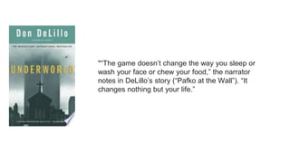 "“The game doesn’t change the way you sleep or
wash your face or chew your food,” the narrator
notes in DeLillo’s story (“Pafko at the Wall”). “It
changes nothing but your life.”
 